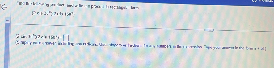 Find the following product, and write the product in rectangular form.
(2cis30°)(2cis150°)
(2 cis 30°)(2cis150°)=□
(Simplify your answer, including any radicals. Use integers or fractions for any numbers in the expression. Type your answer in the form a+bi.)