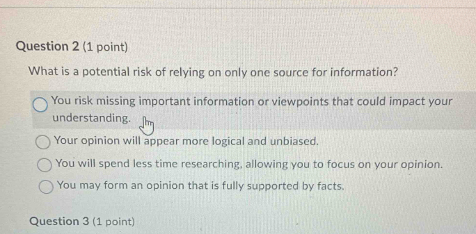 What is a potential risk of relying on only one source for information?
You risk missing important information or viewpoints that could impact your
understanding.
Your opinion will appear more logical and unbiased.
You will spend less time researching, allowing you to focus on your opinion.
You may form an opinion that is fully supported by facts.
Question 3 (1 point)