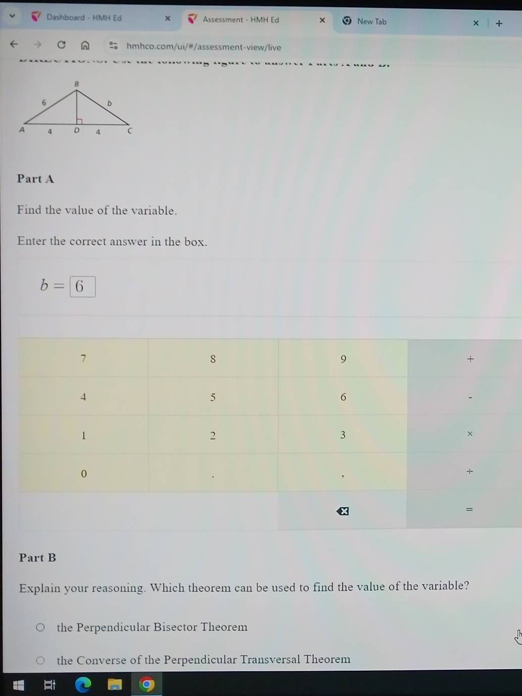 Dashboard - HMH Ed × Assessment - HMH Ed New Tab +
C n hmhco.com/ui/#/assessment-view/live
Part A
Find the value of the variable.
Enter the correct answer in the box.
b=6
Part B
Explain your reasoning. Which theorem can be used to find the value of the variable?
the Perpendicular Bisector Theorem
the Converse of the Perpendicular Transversal Theorem