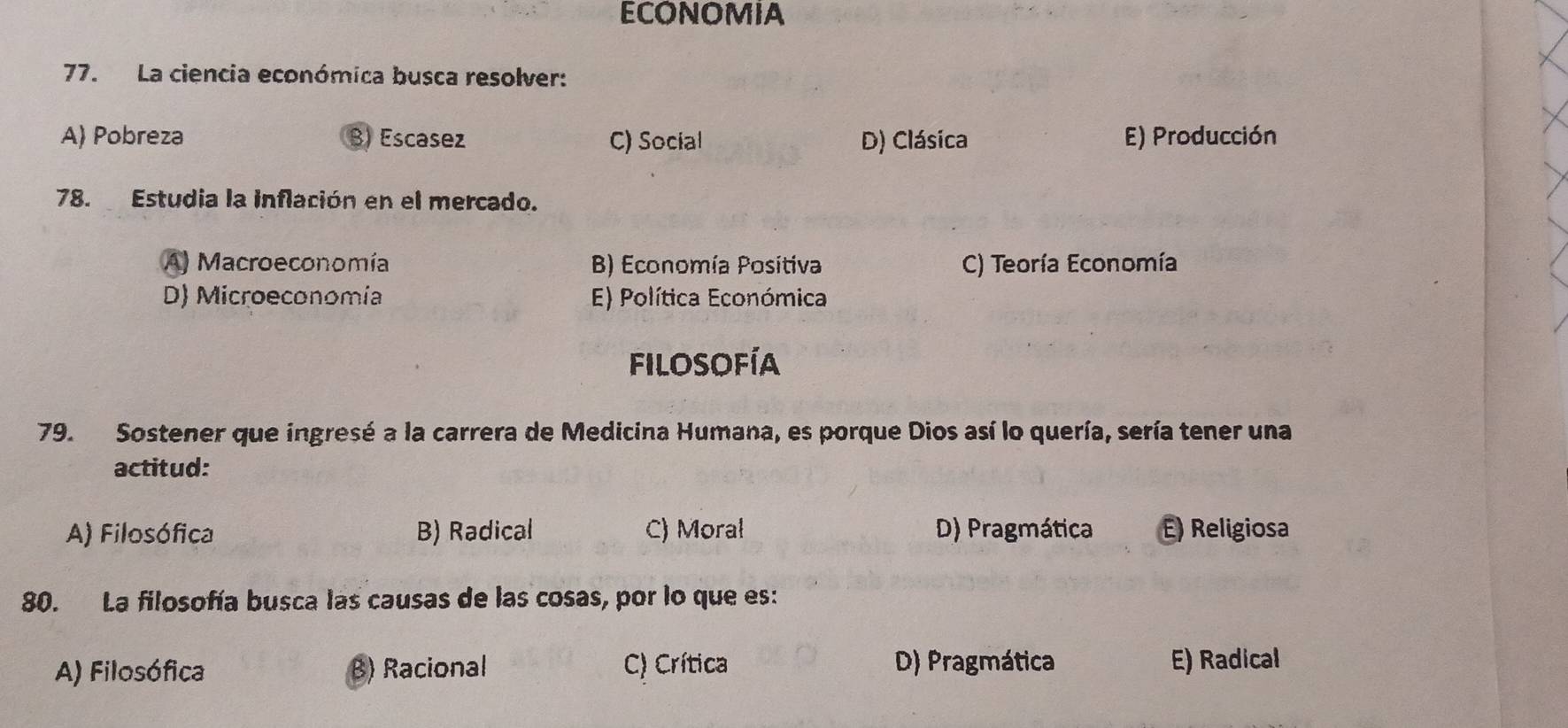 ECONOMIA
77. La ciencia económica busca resolver:
A) Pobreza B) Escasez C) Social D) Clásica E) Producción
78. Estudia la inflación en el mercado.
A) Macroeconomía B) Economía Positiva C) Teoría Economía
D) Microeconomía E) Política Económica
filosofía
79. Sostener que ingresé a la carrera de Medicina Humana, es porque Dios así lo quería, sería tener una
actitud:
A) Filosófica B) Radical C) Moral D) Pragmática E) Religiosa
80. La filosofía busca las causas de las cosas, por lo que es:
A) Filosófica B) Racional C) Crítica D) Pragmática E) Radical