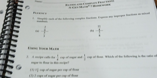 Rame_
Ratios and Complex Fractions
N-Gen Math* 7 Homework
Fluency
1. Simplify each of the following complex fractions. Express any improper fractions as mixed
n bere .
(ω) frac  2/9  5/3  frac  11/4  5/8 
(b)
Using Your Math
2. A recipe calls for  1/4  cup of sugar and  1/2  cup of flour. Which of the following is the ratio of
eugar to flour in this recipe?
(1) of sugar per cup of flour
(2) 2 cups of sugar per cup of flour