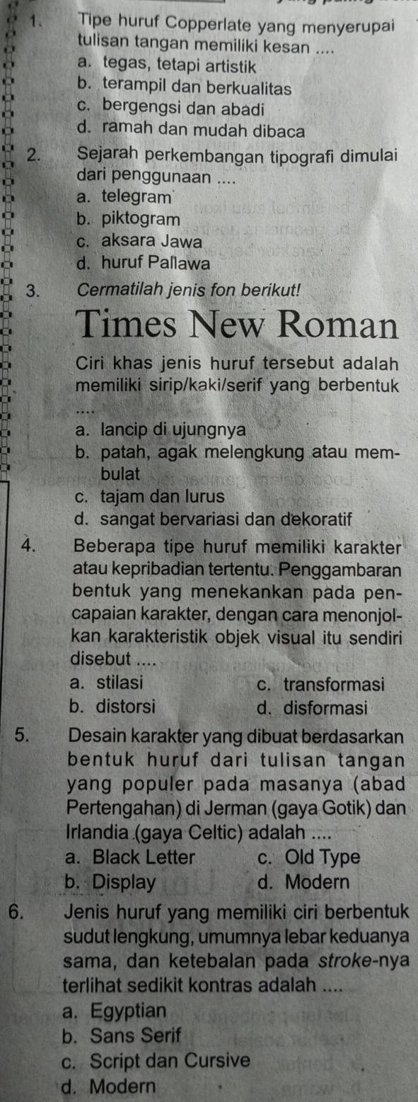 Tipe huruf Copperlate yang menyerupai
tulisan tangan memiliki kesan ....
a. tegas, tetapi artistik
b. terampil dan berkualitas
c. bergengsi dan abadi
d. ramah dan mudah dibaca
2. Sejarah perkembangan tipografi dimulai
dari penggunaan ....
D a. telegram
b. piktogram
c. aksara Jawa
d. huruf Pallawa
3. Cermatilah jenis fon berikut!
Times New Roman
Ciri khas jenis huruf tersebut adalah
memiliki sirip/kaki/serif yang berbentuk
a. lancip di ujungnya
I b. patah, agak melengkung atau mem-
bulat
c. tajam dan lurus
d. sangat bervariasi dan dekoratif
4.  Beberapa tipe huruf memiliki karakter
atau kepribadian tertentu. Penggambaran
bentuk yang menekankan pada pen-
capaian karakter, dengan cara menonjol-
kan karakteristik objek visual itu sendiri
disebut ....
a. stilasi c. transformasi
b. distorsi d、 disformasi
5. Desain karakter yang dibuat berdasarkan
bentuk huruf dari tulisan tangan 
yang populer pada masanya (abad
Pertengahan) di Jerman (gaya Gotik) dan
Irlandia (gaya Celtic) adalah ....
a. Black Letter c. Old Type
b. Display d. Modern
6. Jenis huruf yang memiliki ciri berbentuk
sudut lengkung, umumnya lebar keduanya
sama, dan ketebalan pada stroke-nya
terlihat sedikit kontras adalah ....
a. Egyptian
b. Sans Serif
c. Script dan Cursive
d. Modern