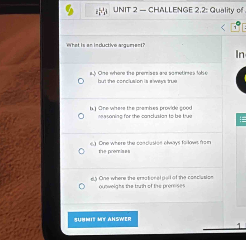 — CHALLENGE 2.2: Quality of
1
What is an inductive argument?
In
a.) One where the premises are sometimes false
but the conclusion is always true
b.) One where the premises provide good
reasoning for the conclusion to be true
c.) One where the conclusion always follows from
the premises
d.) One where the emotional pull of the conclusion
outweighs the truth of the premises
SUBMIT MY ANSWER
1