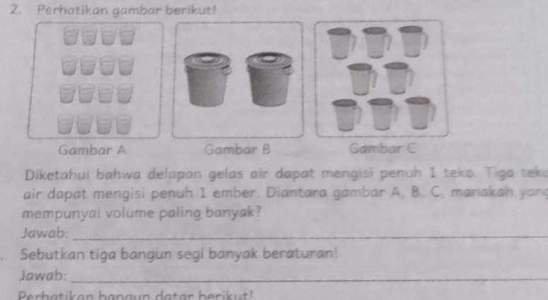 Perhatikan gambar berikut! 
Gambar A Gambar B Gambar C 
Diketahui bahwa delapan gelas air dapat mengisi penuh 1 teko. Tiga teko 
air dapat mengisi penuh 1 ember. Diantara gambar A, B. C. manakah yan 
mempunyai volume paling banyak? 
Jawab:_ 
Sebutkan tiga bangun segi banyak beraturan! 
Jawab:_ 
Perbatikan bangun datar berikut!