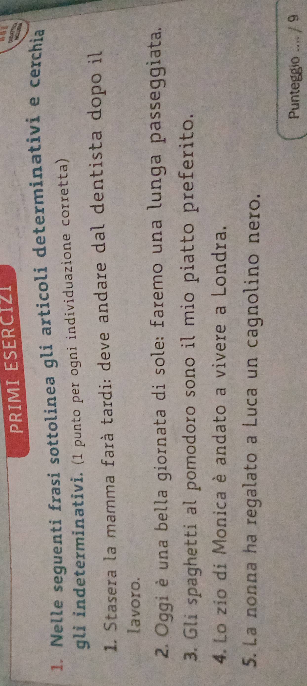 PRIMI ESERCIZI 
DIDAT 
1. Nelle seguenti frasi sottolinea gli articoli determinativi e cerchia 
gli indeterminativi. (1 punto per ogni individuazione corretta) 
1. Stasera la mamma farà tardi: deve andare dal dentista dopo il 
lavoro. 
2. Oggi è una bella giornata di sole: faremo una lunga passeggiata. 
3. Gli spaghetti al pomodoro sono il mio piatto preferito. 
4. Lo zio di Monica è andato a vivere a Londra. 
5. La nonna ha regalato a Luca un cagnolino nero. 
Punteggio .... / 9