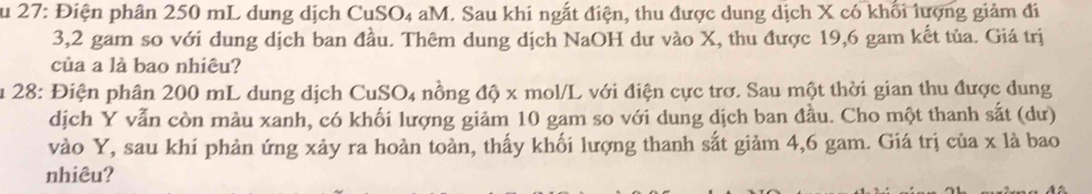 Su 27: Điện phân 250 mL dung dịch CuSO₄ aM. Sau khi ngắt điện, thu được dung dịch X có khối lượng giảm đi
3,2 gam so với dung dịch ban đầu. Thêm dung dịch NaOH dư vào X, thu được 19,6 gam kết tủa. Giá trị 
của a là bao nhiêu? 
Âu 28: Điện phân 200 mL dung dịch CuSO4 nồng độ x mol/L với điện cực trơ. Sau một thời gian thu được dung 
dịch Y vẫn còn màu xanh, có khối lượng giảm 10 gam so với dung dịch ban đầu. Cho một thanh sắt (dư) 
vào Y, sau khi phản ứng xảy ra hoàn toàn, thấy khối lượng thanh sắt giảm 4, 6 gam. Giá trị của x là bao 
nhiêu?