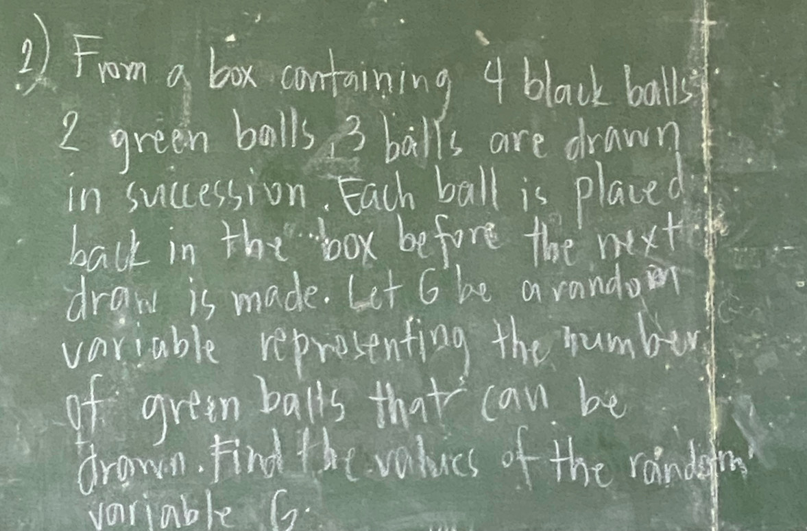 2From a box containing 4 black balls
2 green balls 3 balls are drawn 
in succession, Each ball is placed 
back in the "box before the next 
draw is made. Let G be arando 
variable representing the number 
of green balls that can be 
drawn. Find the values of the randafi 
variable G.