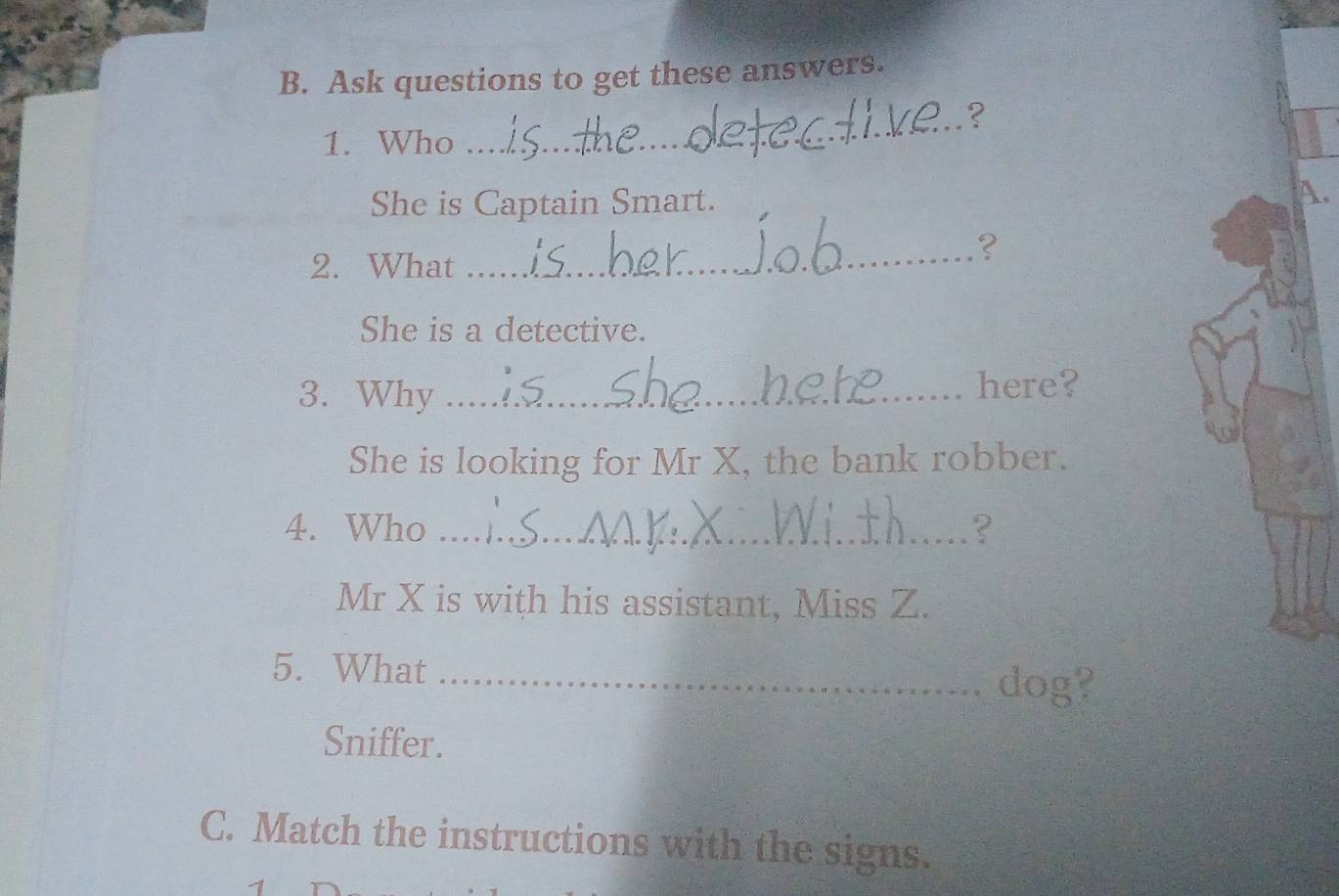 Ask questions to get these answers. 
_? 
1. Who 
She is Captain Smart. A. 
2. What 
_? 
She is a detective. 
3. Why _here? 
She is looking for Mr X, the bank robber. 
4. Who _? 
Mr X is with his assistant, Miss Z. 
5. What_ 
dog? 
Sniffer. 
C. Match the instructions with the signs.