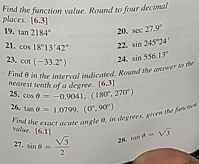 Find the function value. Round to four decimal 
places. [6.3]
19. tan 2184°
20. sec 27.9°
21. cos 18°13'42'' 22. sin 245°24'
23. cot (-33.2°) 24. sin 556.13°
Findθ in the interval indicated. Round the answer to the 
nearest tenth of a degree. [6.3]
25. cos θ =-0.9041, (180°,270°)
26. tan θ =1.0799, (0°,90°)
Find the exact acute angle θ, in degrees, given the function 
value. [6.1]
27. sin θ = sqrt(3)/2  28. tan θ =sqrt(3)