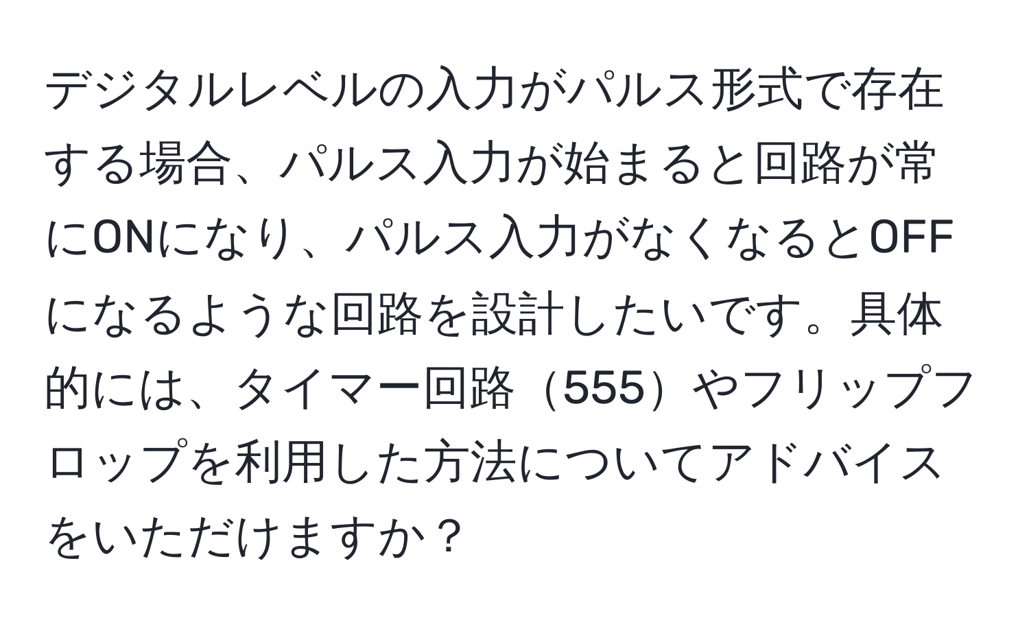 デジタルレベルの入力がパルス形式で存在する場合、パルス入力が始まると回路が常にONになり、パルス入力がなくなるとOFFになるような回路を設計したいです。具体的には、タイマー回路555やフリップフロップを利用した方法についてアドバイスをいただけますか？