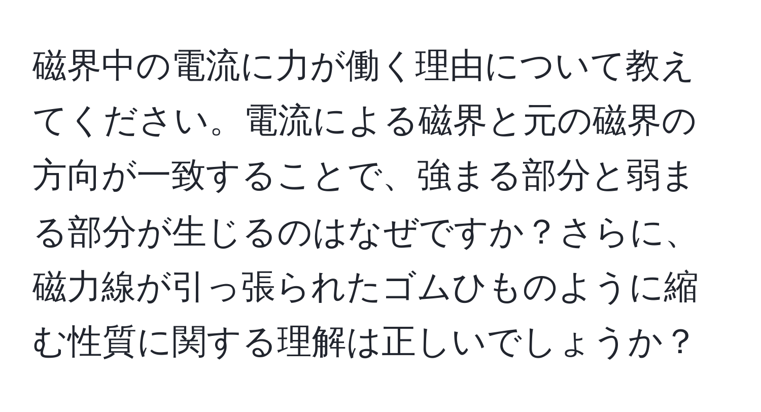 磁界中の電流に力が働く理由について教えてください。電流による磁界と元の磁界の方向が一致することで、強まる部分と弱まる部分が生じるのはなぜですか？さらに、磁力線が引っ張られたゴムひものように縮む性質に関する理解は正しいでしょうか？