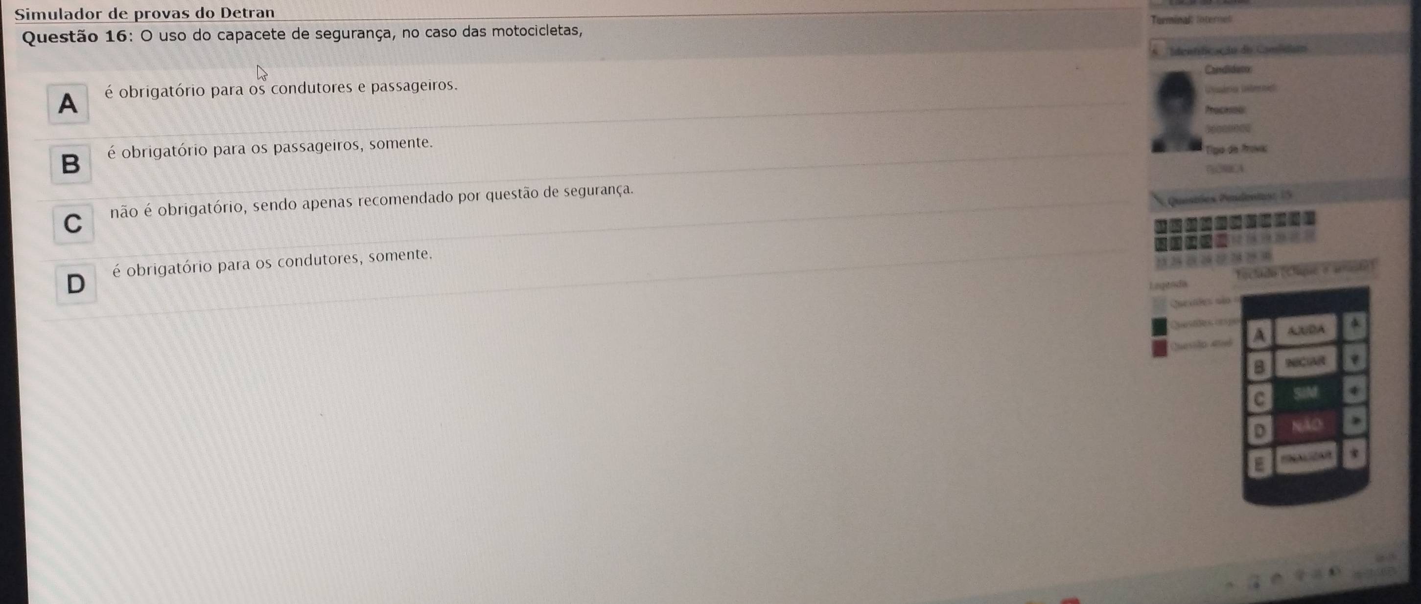 Simulador de provas do Detran
Questão 16: O uso do capacete de segurança, no caso das motocicletas,
dentfcação do Consida
A é obrigatório para os condutores e passageiros.
B é obrigatório para os passageiros, somente.
C não é obrigatório, sendo apenas recomendado por questão de segurança.
D é obrigatório para os condutores, somente.
A
C
D