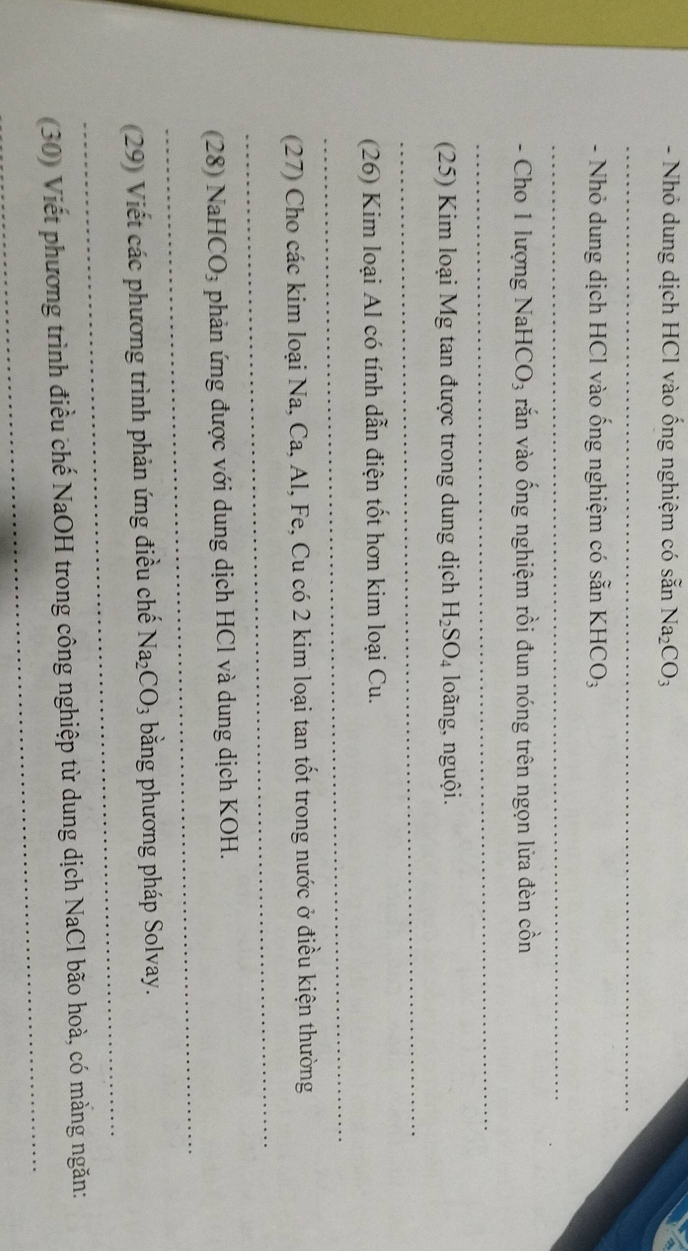 Nhỏ dung dịch HCl vào ống nghiệm có sẵn Na_2CO_3
_ 
- Nhỏ dung dịch HCl vào ống nghiệm có sẵn KHCO₃ 
_ 
- Cho 1 lượng NaH CO_3 văn vào ống nghiệm rồi đun nóng trên ngọn lửa đèn cồn 
_ 
(25) Kim loại Mg tan được trong dung dịch H_2SO_4 loãng, nguội. 
_ 
_ 
(26) Kim loại Al có tính dẫn điện tốt hơn kim loại Cu. 
_ 
(27) Cho các kim loại Na, Ca, Al, Fe, Cu có 2 kim loại tan tốt trong nước ở điều kiện thường 
_ 
(28) NaHC O_3 phản ứng được với dung dịch HCl và dung dịch KOH. 
_ 
(29) Viết các phương trình phản ứng điều chế Na_2CO_3 bằng phương pháp Solvay. 
_ 
(30) Viết phương trình điều chế NaOH trong công nghiệp từ dung dịch NaCl bão hoà, có màng ngăn: