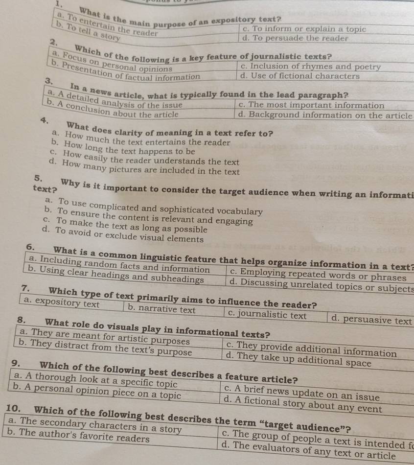 What is the main purpose of an expository text?
a. To entertain the reader
c. To inform or explain a topic
b. To tell a story
d. To persuade the reader
2. Which of the following is a key feature of journalistic texts?
a. Focus on personal opinions
c. Inclusion of rhymes and poetry
b. Presentation of factual information d. Use of fictional characters
3. In a news article, what is typically found in the lead paragraph?
a. A detailed analysis of the issue
c. The most important information
b. A conclusion about the article
d. Background information on the article
4. What does clarity of meaning in a text refer to?
a. How much the text entertains the reader
b. How long the text happens to be
c. How easily the reader understands the text
d. How many pictures are included in the text
5. Why is it important to consider the target audience when writing an informati
text?
a. To use complicated and sophisticated vocabulary
b. To ensure the content is relevant and engaging
c. To make the text as long as possible
d. To avoid or exclude visual elements
6. What is a common linguistic feature that helps organize information in a text?
a. Including random facts and information c. Employing repeated words or phrases
b. Using clear headings and subheadings d. Discussing unrelated topics or subjects
7. Which type of text primarily aims to influence the reader?
a. expository text b. narrative text c. journalistic text d. persuasive text
8. What role do visuals play in informational texts?
a. They are meant for artistic purposes c. They provide additional information
b. They distract from the text’s purpose d. They take up additional space
9. Which of the following best describes a feature article?
a. A thorough look at a specific topic c. A brief news update on an issue
b. A personal opinion piece on a topic d. A fictional story about any event
10. Which of the following best describes the term “target audience”?
a. The secondary characters in a story c. The group of people a text is intended fo
b. The author's favorite readers d. The evaluators of any text or article