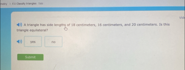 metry > F.1 Classify triangles TNN
Vide
A triangle has side lengths of 18 centimeters, 16 centimeters, and 20 centimeters. Is this
triangle equilateral?
yes no
Submit