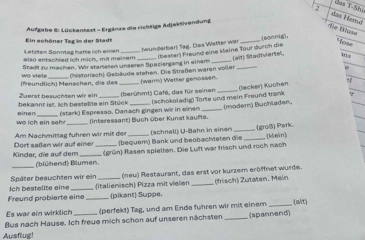 das T-Shi
2 das Hemd
Aufgabe 6: Lückentext - Ergänze die richtige Adjektivendung
die Bluse
Ein schöner Tag in der Stadt
(sonnig),
Letzten Sonntag hatte ich einen (wunderbar) Tag. Das Wetter war_
also entschied ich mich, mit meinem_ (bester) Freund eine kleine Tour durch die
Hose
(alt) Stadtviertel,
_
ins
Stadt zu machen. Wir starteten unseren Spaziergang in einem_
wo viele (historisch) Gebäude stehen. Die Straßen waren voller_
e
(freundlich) Menschen, die das _(warm) Wetter genossen.
≥/
(lecker) Kuchen
Zuerst besuchten wir ein (berühmt) Café, das für seinen_
bekannt ist. Ich bestellte ein Stück (schokoladig) Torte und mein Freund trank
'r
einen (stark) Espresso. Danach gingen wir in einen
wo ich ein seh _(interessant) Buch über Kunst kaufte. (modern) Buchladen,
Am Nachmittag fuhren wir mit der (schnell) U-Bahn in einen _(groß) Park.
Dort saßen wir auf einer (bequem) Bank und beobachteten die _(klein)
Kinder, die auf dem __(grün) Rasen spielten. Die Luft war frisch und roch nach
(blühend) Blumen.
Später besuchten wir ein (neu) Restaurant, das erst vor kurzem eröffnet wurde.
Ich bestellte eine _(italienisch) Pizza mit vielen _(frisch) Zutaten. Mein
Freund probierte eine _(pikant) Suppe.
Es war ein wirklich (perfekt) Tag, und am Ende fuhren wir mit einem _(alt)
Bus nach Hause. Ich freue mich schon auf unseren nächsten _(spannend)
Ausflug!