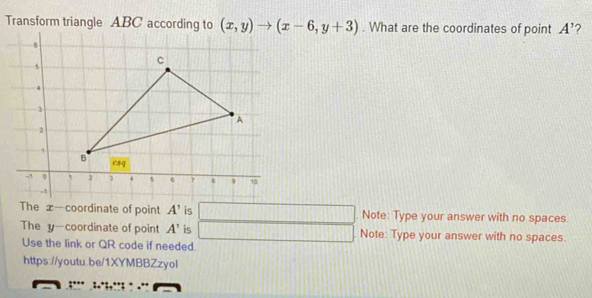 Transform triangle ABC according to (x,y)to (x-6,y+3). What are the coordinates of point A' ? 
The x —coordinate of point A' is □. Note: Type your answer with no spaces. 
The y —coordinate of point A' is □ Note: Type your answer with no spaces. 
Use the link or QR code if needed. 
https://youtu.be/1XYMBBZzyol