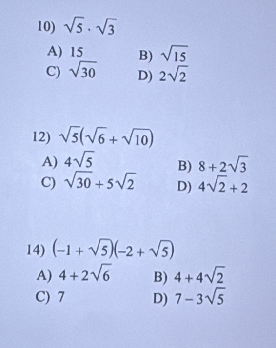 sqrt(5)· sqrt(3)
A) 15
B) sqrt(15)
C) sqrt(30) 2sqrt(2)
D)
12) sqrt(5)(sqrt(6)+sqrt(10))
A) 4sqrt(5) 8+2sqrt(3)
B)
C) sqrt(30)+5sqrt(2) 4sqrt(2)+2
D)
14) (-1+sqrt(5))(-2+sqrt(5))
A) 4+2sqrt(6) B) 4+4sqrt(2)
C) 7 D) 7-3sqrt(5)