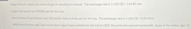 Logan lives in Japan and wants to go on vacation to Hawaii. The exchange rate is 1USD($)=144.82 yen. 
Logan has saved up 400000 yen for the trip. 
Aunt Emma, from Poland, sent 500 polish zloty to help pay for the trip. The exchange rate is 1 USD ($) = 0.25 PLN. 
With Aunt Emma's gift, how much does Logan have available for the trip in USD? Round to the nearest hundredth. (type in the dollar sign, $)