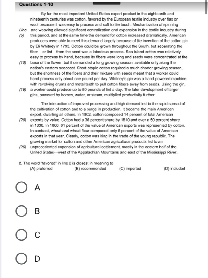 By far the most important United States export product in the eighteenth and
nineteenth centuries was cotton, favored by the European textile industry over flax or
wool because it was easy to process and soft to tile touch. Mechanization of spinning
Line and weaving allowed significant centralization and expansion in the textile industry during
(5) this period, and at the same time the demand for cotton increased dramatically. American
producers were able to meet this demand largely because of tile invention of the cotton gin
by Eli Whitney in 1793. Cotton could be grown throughout the South, but separating the
fiber - or lint - from the seed was a laborious process. Sea island cotton was relatively
easy to process by hand, because its fibers were long and seeds were concentrated at the
(10) base of the flower, but it demanded a long growing season, available only along the
nation's eastern seacoast. Short-staple cotton required a much shorter growing season,
but the shortness of the fibers and their mixture with seeds meant that a worker could
hand-process only about one pound per day. Whitney's gin was a hand-powered machine
with revolving drums and metal teeth to pull cotton fibers away from seeds. Using the gin,
(15) a worker could produce up to 50 pounds of lint a day. The later development of larger
gins, powered by horses, water, or steam, multiplied productivity further.
The interaction of improved processing and high demand led to the rapid spread of
the cultivation of cotton and to a surge in production. It became the main American
export, dwarfing all others. In 1802, cotton composed 14 percent of total American
(20) exports by value. Cotton had a 36 percent share by 1810 and over a 50 percent share
in 1830. In 1860, 61 percent of the value of American exports was represented by cotton.
In contrast, wheat and wheat flour composed only 6 percent of the value of American
exports in that year. Clearly, cotton was king in the trade of the young republic. The
growing market for cotton and other American agricultural products led to an
(25) unprecedented expansion of agricultural settlement, mostly in the eastern half of the
United States---west of the Appalachian Mountains and east of the Mississippi River.
2. The word "favored" in line 2 is closest in meaning to
(A) preferred (B) recommended (C) imported (D) included
A
B
C
D