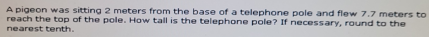 A pigeon was sitting 2 meters from the base of a telephone pole and flew 7.7 meters to 
reach the top of the pole. How tall is the telephone pole? If necessary, round to the 
nearest tenth.