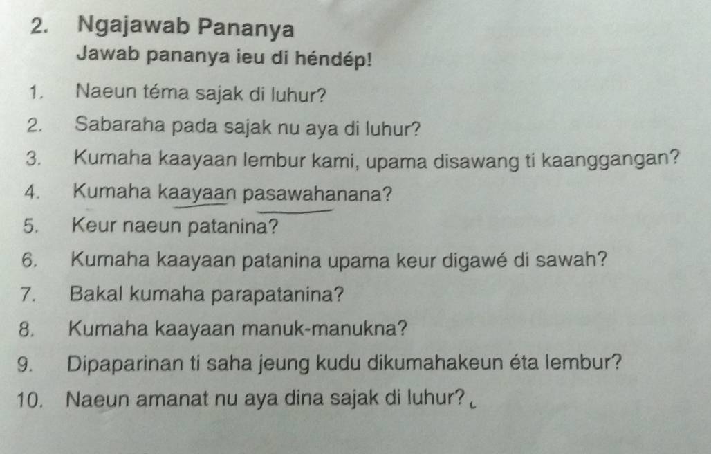 Ngajawab Pananya 
Jawab pananya ieu di héndép! 
1. Naeun téma sajak di luhur? 
2. Sabaraha pada sajak nu aya di luhur? 
3. Kumaha kaayaan lembur kami, upama disawang ti kaanggangan? 
4. Kumaha kaayaan pasawahanana? 
5. Keur naeun patanina? 
6. Kumaha kaayaan patanina upama keur digawé di sawah? 
7. Bakal kumaha parapatanina? 
8. Kumaha kaayaan manuk-manukna? 
9. Dipaparinan ti saha jeung kudu dikumahakeun éta lembur? 
10. Naeun amanat nu aya dina sajak di luhur?