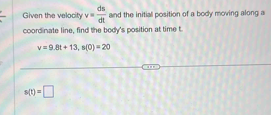 Given the velocity v= ds/dt  and the initial position of a body moving along a 
coordinate line, find the body's position at time t.
v=9.8t+13, s(0)=20
s(t)=□