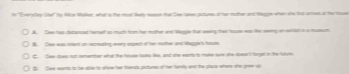 'Everydleyy (Lisee' tby Alize/Méaker, what is the most Relly raasson that Deee takees goctumes of hee motter and Weapl when ote lst) anees at the nus
A Dee has dstancad ternelf so much /from ter muther and Waroe tatt seeing their house was Re seiing am exhiot in a mseum
B Tee wass inent on recreatling every asgect of her motter and Waggen's hous
C. Tee dises not remember what the ouse boks like, and sie wants to make sure site den i boged in the "ure
3 Tee wants to the abble too sltow ther thendis gcturees of ther family and the place witere sie grow up