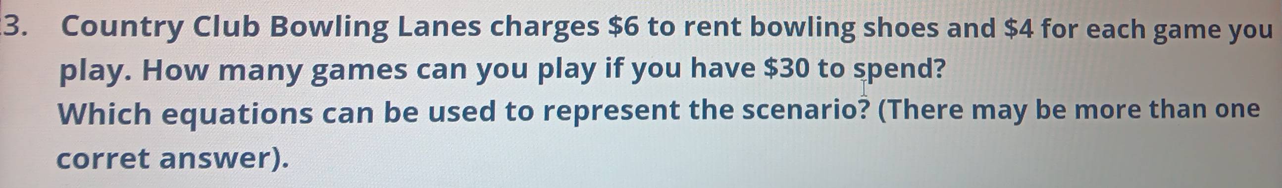 Country Club Bowling Lanes charges $6 to rent bowling shoes and $4 for each game you 
play. How many games can you play if you have $30 to spend? 
Which equations can be used to represent the scenario? (There may be more than one 
corret answer).