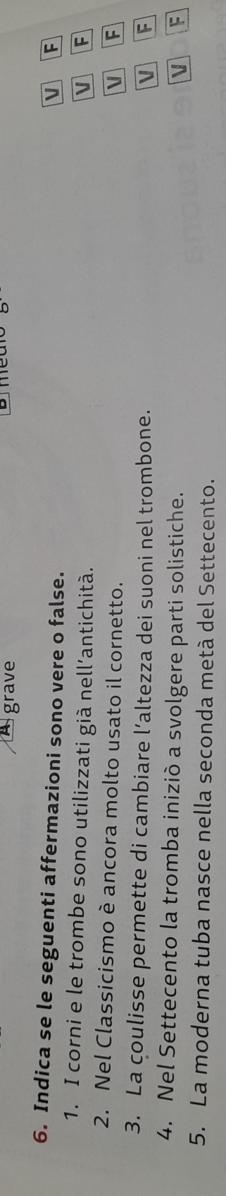 grave 
6. Indica se le seguenti affermazioni sono vere o false. 
v F 
1. I corni e le trombe sono utilizzati già nell’antichità. V F 
2. Nel Classicismo è ancora molto usato il cornetto. 
V F 
3. La coulisse permette di cambiare l’altezza dei suoni nel trombone. F 
V 
4. Nel Settecento la tromba iniziò a svolgere parti solistiche. F 
V 
5. La moderna tuba nasce nella seconda metà del Settecento.