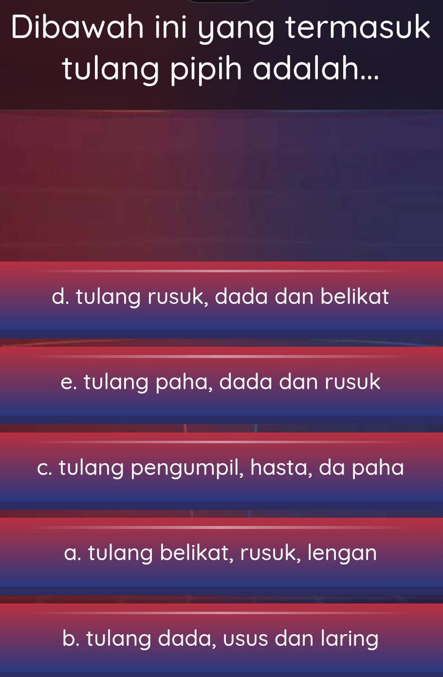 Dibawah ini yang termasuk
tulang pipih adalah...
d. tulang rusuk, dada dan belikat
e. tulang paha, dada dan rusuk
c. tulang pengumpil, hasta, da paha
a. tulang belikat, rusuk, lengan
b. tulang dada, usus dan laring