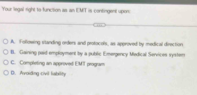 Your legal right to function as an EMT is contingent upon:
A. Following standing orders and protocols, as approved by medical direction
B. Gaining paid employment by a public Emergency Medical Services system
C. Completing an approved EMT program
D. Avoiding civil liability