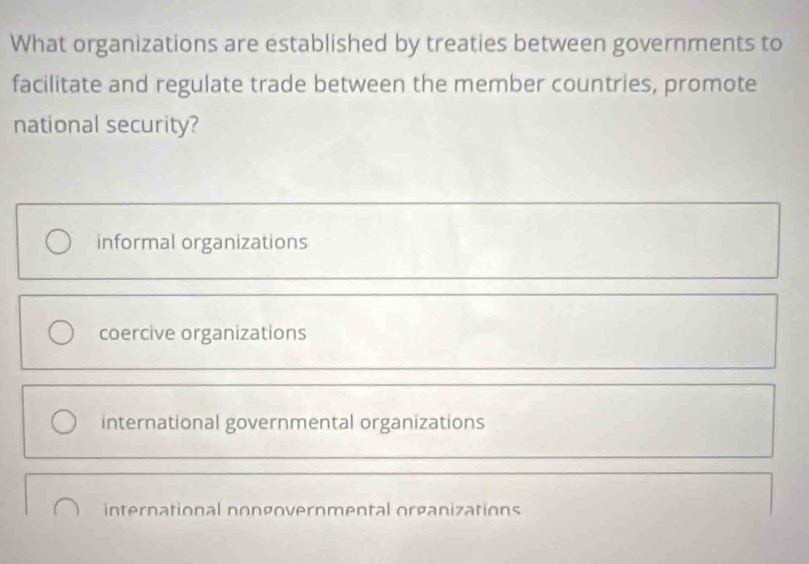 What organizations are established by treaties between governments to
facilitate and regulate trade between the member countries, promote
national security?
informal organizations
coercive organizations
international governmental organizations
international nongovernmental organizations