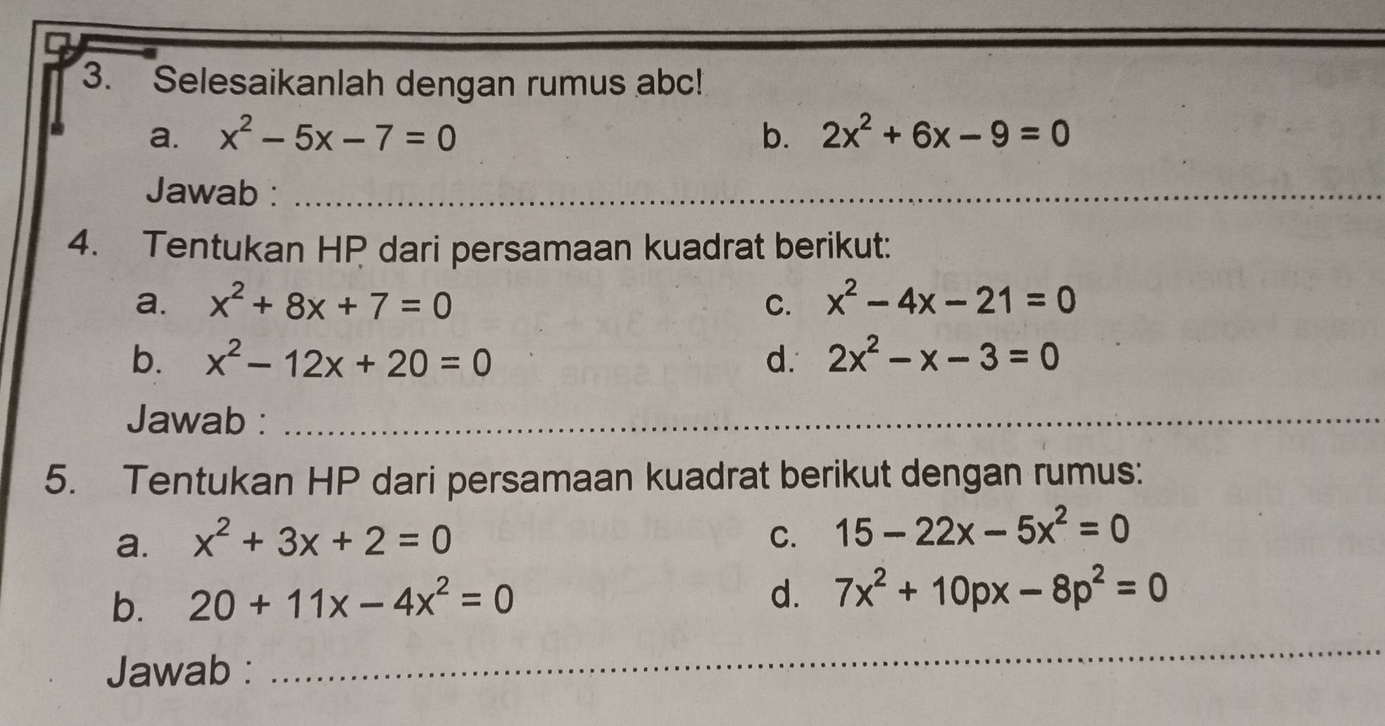 Selesaikanlah dengan rumus abc! 
a. x^2-5x-7=0 b. 2x^2+6x-9=0
Jawab :_ 
4. Tentukan HP dari persamaan kuadrat berikut: 
a. x^2+8x+7=0 C. x^2-4x-21=0
b. x^2-12x+20=0 d. 2x^2-x-3=0
Jawab :_ 
5. Tentukan HP dari persamaan kuadrat berikut dengan rumus: 
a. x^2+3x+2=0 C. 15-22x-5x^2=0
b. 20+11x-4x^2=0
d. 7x^2+10px-8p^2=0
Jawab : 
_