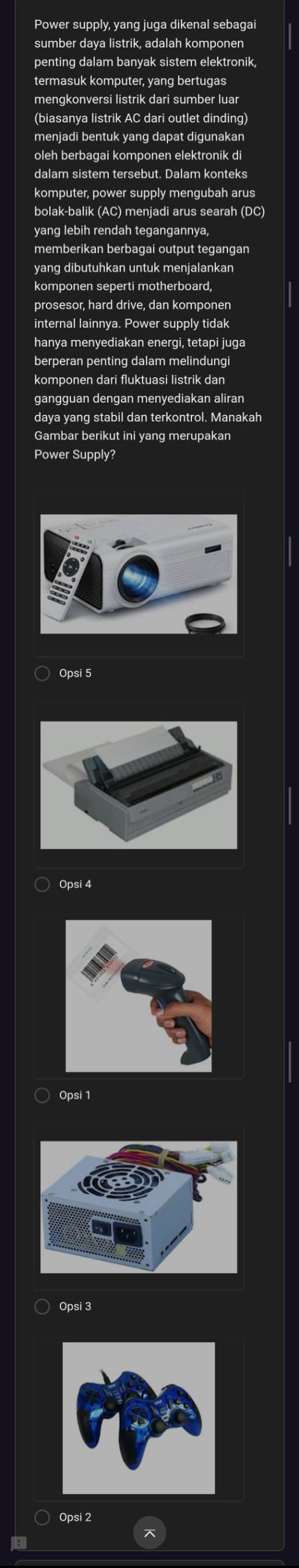 Power supply, yang juga dikenal sebagai
sumber daya listrik, adalah komponen
penting dalam banyak sistem elektronik
termasuk komputer, yang bertugas
mengkonversi listrik dari sumber luar
menjadi bentuk yang dapat digunakan
oleh berbagai komponen elektronik di
dalam sistem tersebut. Dalam konteks
komputer, power supply mengubah arus
bolak-balik (AC) menjadi arus searah (DC)
yang lebih rendah tegangannya,
memberikan berbagai output tegangan
yang dibutuhkan untuk menjalankan
komponen seperti motherboard,
prosesor, hard drive, dan komponen
internal lainnya. Power supply tidak
hanya menyediakan energi, tetapi juga
berperan penting dalam melindungi
komponen dari fluktuasi listrik dan
gangguan dengan menyediakan aliran
daya yang stabil dan terkontrol. Manakah
Gambar berikut ini yang merupakan
Power Supply?
Opsi 5
Opsi 4
Opsi 1
Opsi 3
Opsi 2