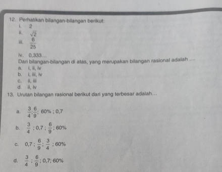 Perhatikan bilangan-bilangan berikut:
1. 2
i. sqrt(2)
iii.  6/25 
iv. 0,333..
Dari bilangan-bilangan di atas, yang merupakan bilangan rasional adalah ....
a. i, ii, iv
b. i, iii, iv
c. iⅲ
d. ii, iv
13. Urutan bilangan rasional berikut dari yang terbesar adalah…
a.  3/4 : 6/9  / 60% :0,7
b.  3/4 ; 0.7;  6/9 ; 60%
C. 0,7: 6/9 : 3/4 :60%
d.  3/4 ;  6/9 ; 0,7; 60%