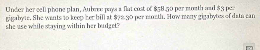 Under her cell phone plan, Aubree pays a flat cost of $58.50 per month and $3 per 
gigabyte. She wants to keep her bill at $72.30 per month. How many gigabytes of data can 
she use while staying within her budget?