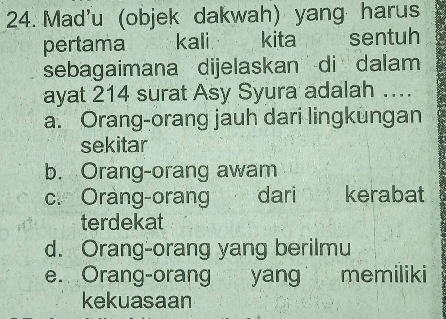 Mad'u (objek dakwah) yang harus
pertama kali kita sentuh
sebagaimana dijelaskan di dalam
ayat 214 surat Asy Syura adalah ….
a. Orang-orang jauh dari lingkungan
sekitar
b. Orang-orang awam
c. Orang-orang dari kerabat
terdekat
d. Orang-orang yang berilmu
e. Orang-orang yang memiliki
kekuasaan