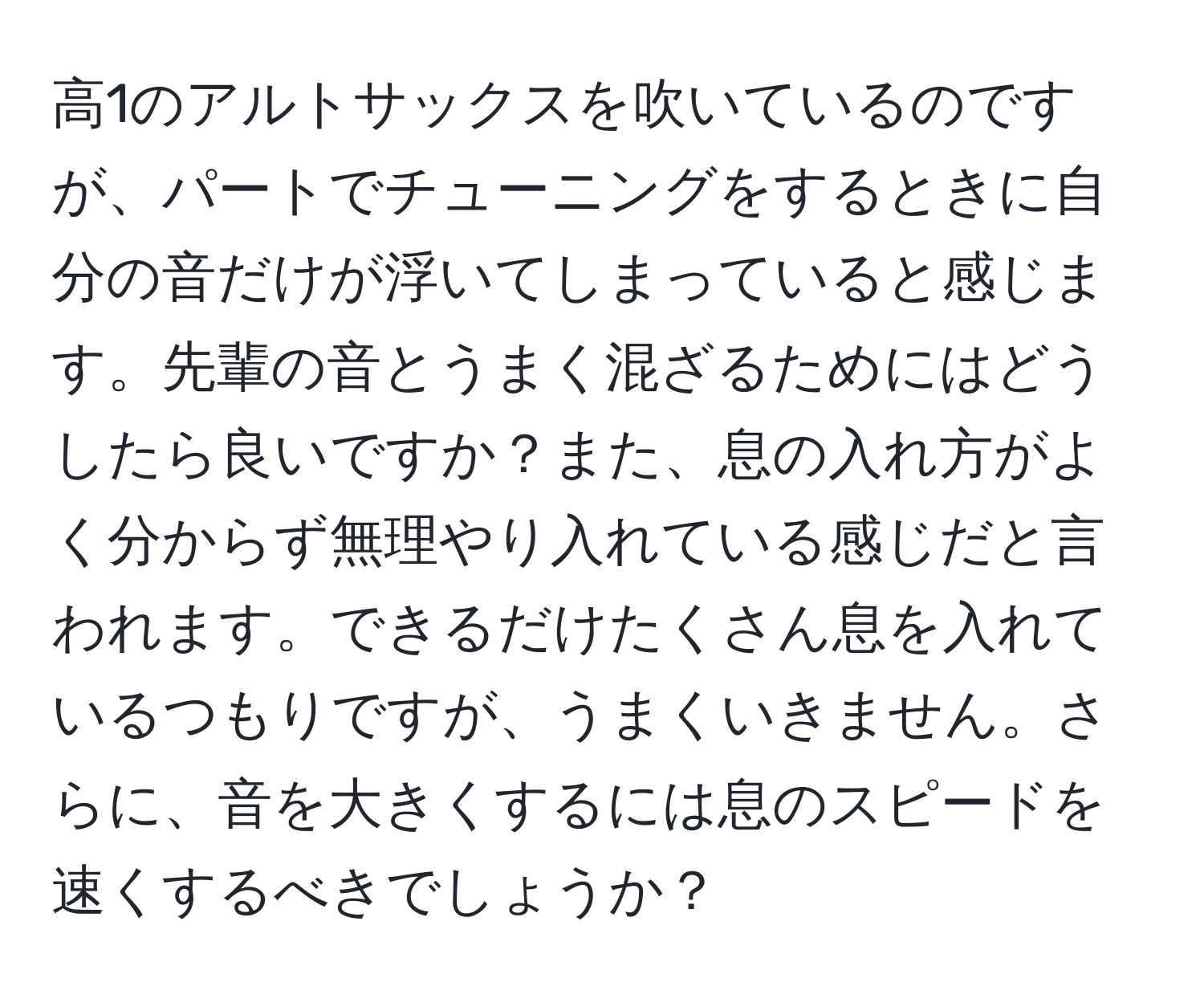 高1のアルトサックスを吹いているのですが、パートでチューニングをするときに自分の音だけが浮いてしまっていると感じます。先輩の音とうまく混ざるためにはどうしたら良いですか？また、息の入れ方がよく分からず無理やり入れている感じだと言われます。できるだけたくさん息を入れているつもりですが、うまくいきません。さらに、音を大きくするには息のスピードを速くするべきでしょうか？