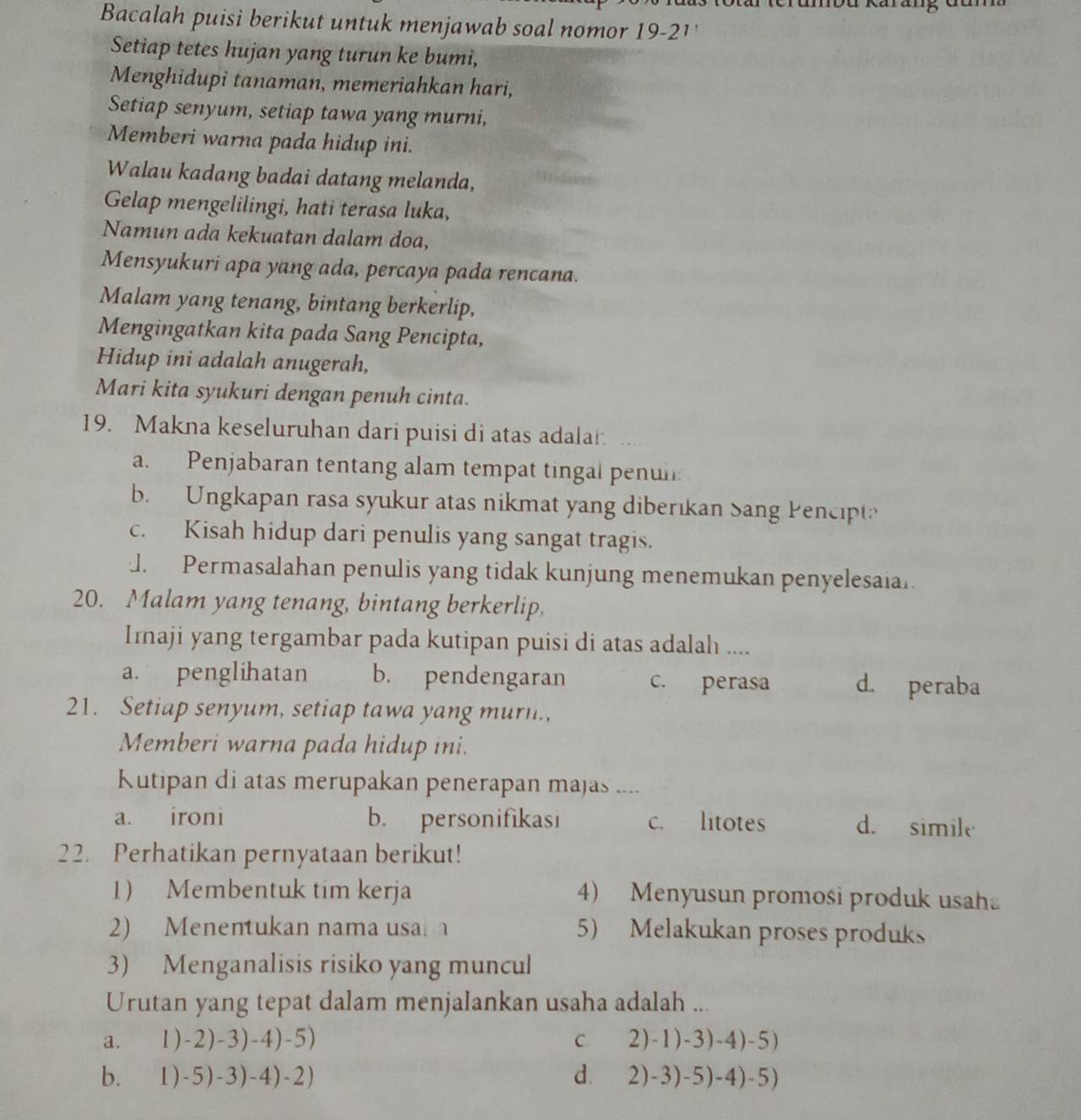 mbu Karung đan 
Bacalah puisi berikut untuk menjawab soal nomor 19-21'
Setiap tetes hujan yang turun ke bumi,
Menghidupi tanaman, memeriahkan hari,
Setiap senyum, setiap tawa yang murni,
Memberi warna pada hidup ini.
Walau kadang badai datang melanda,
Gelap mengelilingi, hati terasa luka,
Namun ada kekuatan dalam doa,
Mensyukuri apa yang ada, percaya pada rencana.
Malam yang tenang, bintang berkerlip,
Mengingatkan kita pada Sang Pencipta,
Hidup ini adalah anugerah,
Mari kita syukuri dengan penuh cinta.
19. Makna keseluruhan dari puisi di atas adalar
a. Penjabaran tentang alam tempat tingal penul
b. Ungkapan rasa syukur atas nikmat yang diberıkan Sang Pencipt?
c. Kisah hidup dari penulis yang sangat tragis.
J. Permasalahan penulis yang tidak kunjung menemukan penyelesaia.
20. Malam yang tenang, bintang berkerlip,
Imaji yang tergambar pada kutipan puisi di atas adalah ....
a. penglihatan b. pendengaran c. perasa d. peraba
21. Setiap senyum, setiap tawa yang murn.,
Memberi warna pada hidup ini.
Kutipan di atas merupakan penerapan majas ....
a. ironi b. personifikasi c. litotes d. simile
22. Perhatikan pernyataan berikut!
1) Membentuk tim kerja 4) Menyusun promosi produk usah
2) Menentukan nama usa 5) Melakukan proses produks
3) Menganalisis risiko yang muncul
Urutan yang tepat dalam menjalankan usaha adalah ...
a. 1)-2)-3)-4)-5) C 2)-1)-3)-4)-5)
b. 1) -5)-3)-4)-2) d. 2)-3)-5)-4)-5)