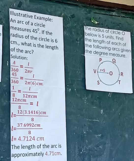 Illustrative Example:
An arc of a circle
The radius of circle O
below is 5 units. Find
measures 45°. If the the length of each of
radius of the circle is 6 the following arcs given 
cm., what is the length the degree measure.
of the arc?
Solution:
 A/360 = l/2π r 
 45/360 = l/2π (6)cm. 
 1/8 = l/12π cm 
 12π cm/8 =l
l= (12(3.1416)cm)/8 
l= (37.6992cm)/8 
l=4.7124cm
The length of the arc is
approximately 4.71cm.