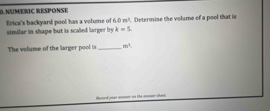 NÜMERIC RESPONSE 
Erica's backyard pool has a volume of 6.0m^3. Determine the volume of a pool that is 
similar in shape but is scaled larger by k=5. 
The volume of the larger pool is _ m^3. 
Record your answer on the answer sheet.