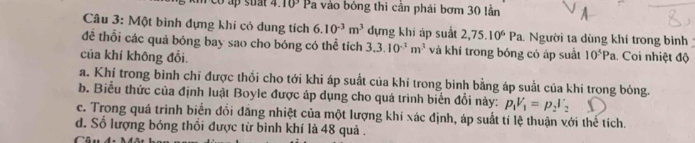 co ap suat 4. 10^3 Pa vào bóng thi cần phải bơm 30 lần 
Câu 3: Một bình đựng khi có dung tích 6.10^(-3)m^3 dựng khí áp suất 2,75.10^6Pa 1 Người ta dùng khí trong bình 
đề thổi các quả bóng bay sao cho bóng có thể tích 3, 3.10^(-3)m^3 và khí trong bóng có áp suất 
của khí không đổi. 10^5Pa. Coi nhiệt độ 
a. Khí trong bình chī được thổi cho tới khi áp suất của khí trong bình bằng áp suất của khí trong bóng. 
b. Biểu thức của định luật Boyle được áp dụng cho quá trình biển đổi này: p_1V_1=p_2V_2
c. Trong quá trình biển đổi đẳng nhiệt của một lượng khí xác định, áp suất tí lệ thuận với thế tích. 
d. Số lượng bóng thổi được từ bình khí là 48 quả .