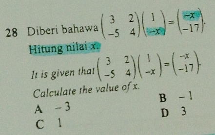 Diberi bahawa beginpmatrix 3&2 -5&4endpmatrix beginpmatrix 1 -xendpmatrix =beginpmatrix -x -17endpmatrix. 
Hitung nilai x.
It is given that beginpmatrix 3&2 -5&4endpmatrix beginpmatrix 1 -xendpmatrix =beginpmatrix -x -17endpmatrix. 
Calculate the value of x.
A - 3 B - 1
D 3
C 1