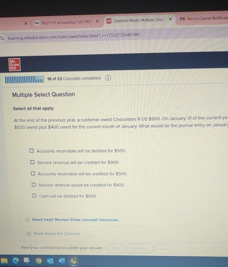 BUS1110 Accounting | SECTION Question Mode: Multiple Select Recent Canvas Notificati
learning.mheducation.com/static/awd/index.html? 1= = 17 332735 0 49 7 4 =
Mc
18 of 23 Concepts completed
Multiple Select Question
Select all that apply
At the end of the previous year, a customer owed Chocolates R US $500. On January 31 of the current ye
$500 owed plus $400 owed for the current month of January. What would be the journal entry on Januar
Accounts receivable will be debited for $500
Service revenue will be credited for $900.
Accounts receivable will be credited for $500.
Service revenue would be credited for $400
Cash will be debited for $900.
Need help? Review these concept resources.
Read About the Concepl
Rate your confidence to submit your answer. Medue