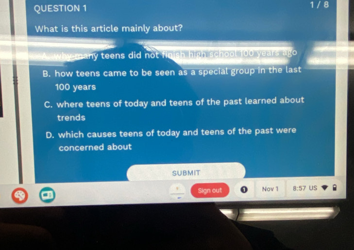 1 / 8
What is this article mainly about?
A why many teens did not finish high school 100 years ago
B. how teens came to be seen as a special group in the last
100 years
C. where teens of today and teens of the past learned about
trends
D. which causes teens of today and teens of the past were
concerned about
SUBMIT
Sign out Nov 1 8:57 US