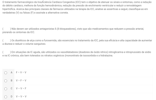 tratamento farmacológico da Insuficiência Cardíaca Congestiva (ICC) tem o objetivo de atenuar os sinais e sintomas, como a redução
do débito cardíaco, melhora da função hemodinâmica, redução da pressão de enchimento ventricular e reduzir a remodelagem
hipertrófica. Acerca das principais classes de fármacos utilizados na terapia da ICC, analise as assertivas a seguir, classifique-as em
verdadeiras (V) ou falsas (F) e assinale a alternativa correta.
 ) Não dever ser utilizados antagonistas B (β -bloqueadores), visto que são medicamentos que reduzem a pressão arterial.
piorando os sintomas da ICC.
( ) Os diuréticos de alça como a furosemida, são essenciais no tratamento da ICC, pela sua eficácia e alta capacidade de aumentar
a diurese e reduzir o volume sanguíneo.
( ) Em situações de IC aguda, são utilizados os vasodilatadores (doadores de óxido nítrico) nitroglicerina e nitroprussiato de sódio
e na IC crónica, são bem tolerados os nitratos orgânicos (mononitrato de issosorbida e a hidralazina.
A F-V-V
B V-F-V
C V-V-F
D V-V-V