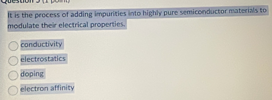 (1 pomt)
It is the process of adding impurities into highly pure semiconductor materials to
modulate their electrical properties.
conductivity
electrostatics
doping
electron affinity