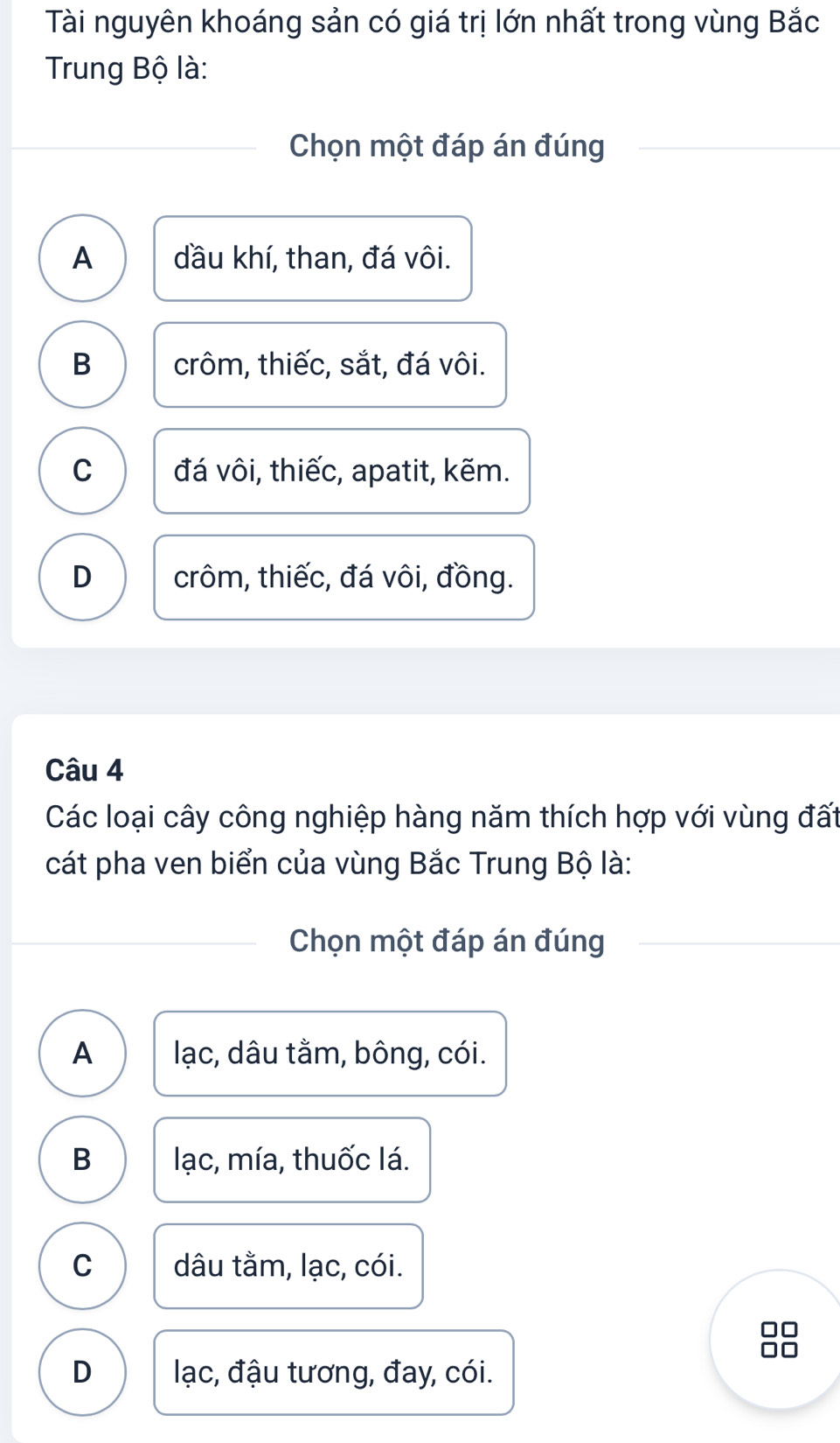 Tài nguyên khoáng sản có giá trị lớn nhất trong vùng Bắc
Trung Bộ là:
Chọn một đáp án đúng
A dầu khí, than, đá vôi.
B crôm, thiếc, sắt, đá vôi.
C đá vôi, thiếc, apatit, kẽm.
D crôm, thiếc, đá vôi, đồng.
Câu 4
Các loại cây công nghiệp hàng năm thích hợp với vùng đất
cát pha ven biển của vùng Bắc Trung Bộ là:
Chọn một đáp án đúng
A lạc, dâu tằm, bông, cói.
B lạc, mía, thuốc lá.
C dâu tằm, lạc, cói.
D lạc, đậu tương, đay, cói.