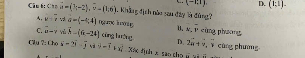 C (-1;1).
D. (1;1). 
Câu 6: Cho vector u=(3;-2), vector v=(1;6). Khẳng định nào sau đây là đúng?
A. vector u+vector v và vector a=(-4;4) ngược hướng. B. vector u, vector v cùng phương.
C. vector u-vector v và vector b=(6;-24) cùng hướng. D. 2vector u+vector v, vector v cùng phương.
Câu 7: Cho vector u=2vector i-vector j và vector v=vector i+xvector j Xác định x sao cho vector u và vector u
A